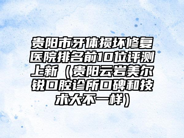 贵阳市牙体损坏修复医院排名前10位评测上新（贵阳云岩美尔锐口腔诊所口碑和技术大不一样）