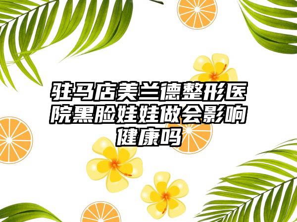 驻马店美兰德整形医院黑脸娃娃做会影响健康吗