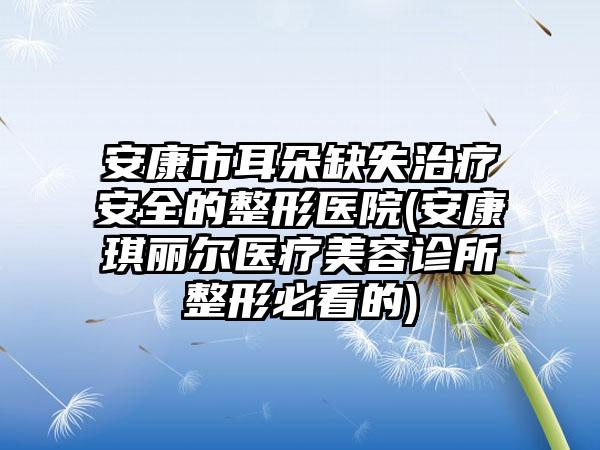 安康市耳朵缺失治疗安全的整形医院(安康琪丽尔医疗美容诊所整形必看的)