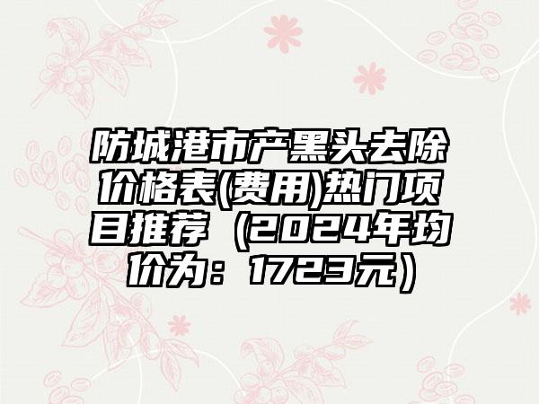 防城港市产黑头去除价格表(费用)热门项目推荐 (2024年均价为：1723元）