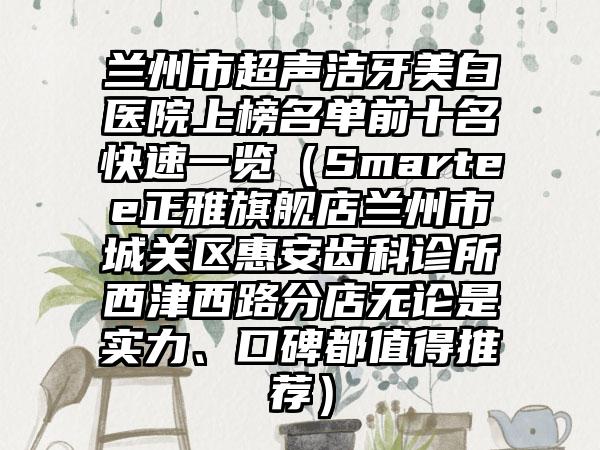 兰州市超声洁牙美白医院上榜名单前十名快速一览（Smartee正雅旗舰店兰州市城关区惠安齿科诊所西津西路分店无论是实力、口碑都值得推荐）