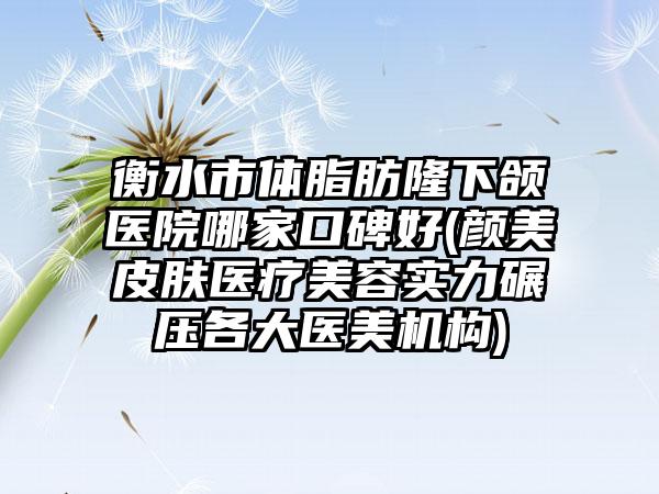 衡水市体脂肪隆下颌医院哪家口碑好(颜美皮肤医疗美容实力碾压各大医美机构)