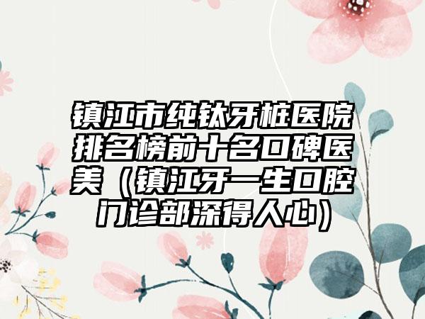 镇江市纯钛牙桩医院排名榜前十名口碑医美（镇江牙一生口腔门诊部深得人心）