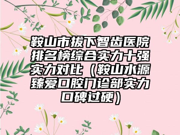 鞍山市拔下智齿医院排名榜综合实力十强实力对比（鞍山水源臻爱口腔门诊部实力口碑过硬）