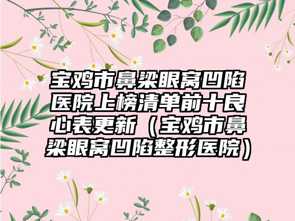 宝鸡市鼻梁眼窝凹陷医院上榜清单前十良心表更新（宝鸡市鼻梁眼窝凹陷整形医院）