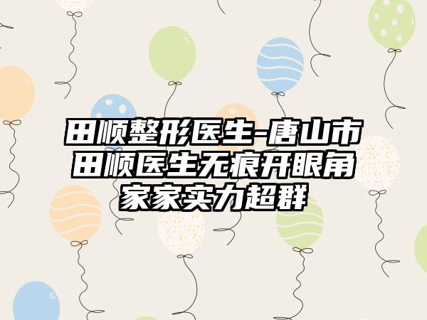 田顺整形医生-唐山市田顺医生无痕开眼角家家实力超群