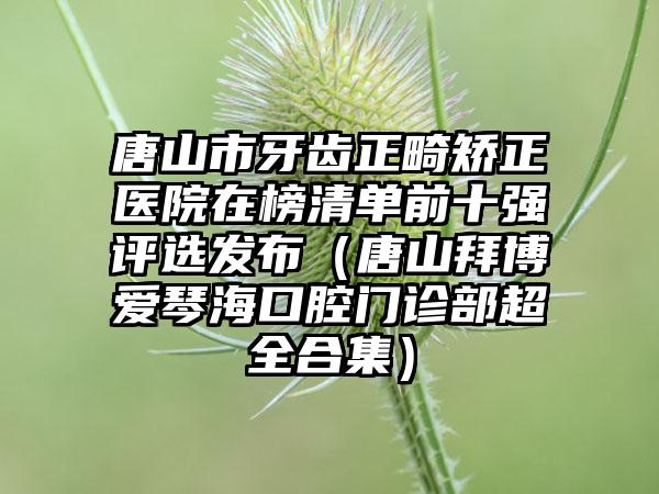 唐山市牙齿正畸矫正医院在榜清单前十强评选发布（唐山拜博爱琴海口腔门诊部超全合集）