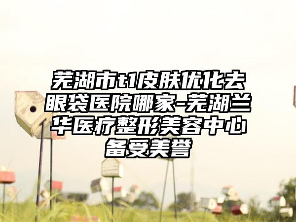 芜湖市t1皮肤优化去眼袋医院哪家-芜湖兰华医疗整形美容中心备受美誉