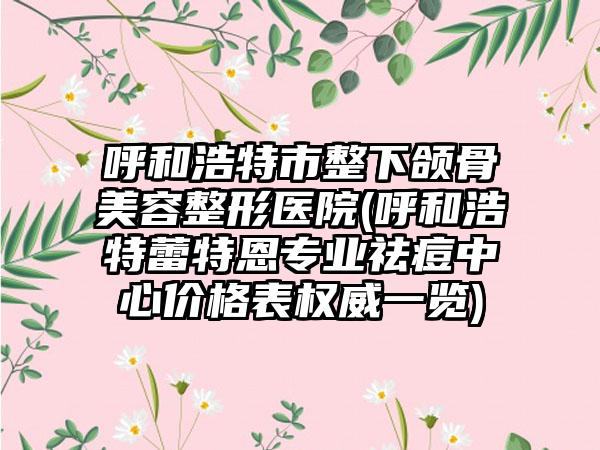 呼和浩特市整下颌骨美容整形医院(呼和浩特蕾特恩专业祛痘中心价格表权威一览)