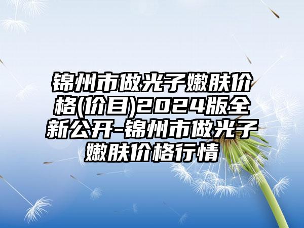 锦州市做光子嫩肤价格(价目)2024版全新公开-锦州市做光子嫩肤价格行情