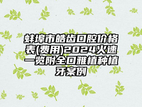 蚌埠市皓齿口腔价格表(费用)2024火速一览附全口雅植种植牙案例