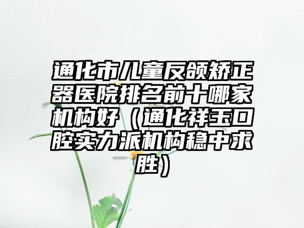 通化市儿童反颌矫正器医院排名前十哪家机构好（通化祥玉口腔实力派机构稳中求胜）