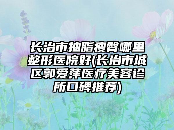 长治市抽脂瘦臀哪里整形医院好(长治市城区郭爱萍医疗美容诊所口碑推荐)