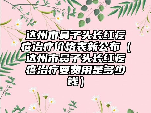 达州市鼻子头长红疙瘩治疗价格表新公布（达州市鼻子头长红疙瘩治疗要费用是多少钱）