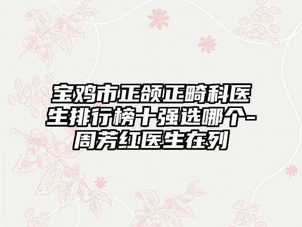 宝鸡市正颌正畸科医生排行榜十强选哪个-周芳红医生在列