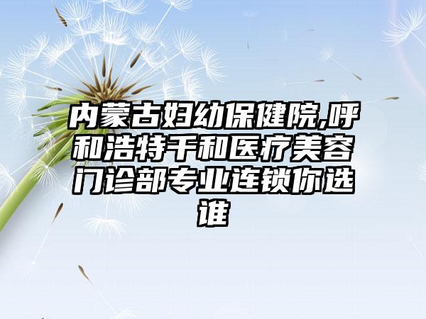 内蒙古妇幼保健院,呼和浩特千和医疗美容门诊部专业连锁你选谁