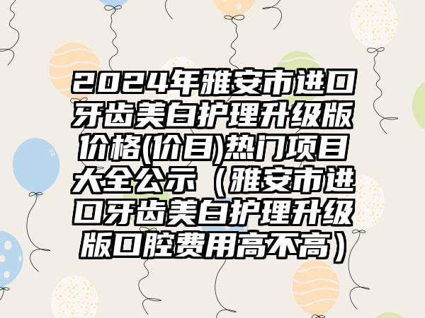 2024年雅安市进口牙齿美白护理升级版价格(价目)热门项目大全公示（雅安市进口牙齿美白护理升级版口腔费用高不高）