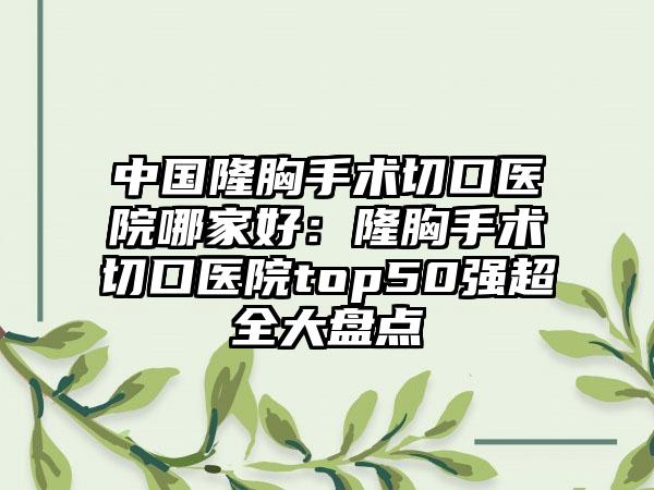 中国隆胸手术切口医院哪家好：隆胸手术切口医院top50强超全大盘点