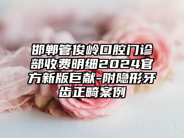 邯郸管俊岭口腔门诊部收费明细2024官方新版巨献-附隐形牙齿正畸案例