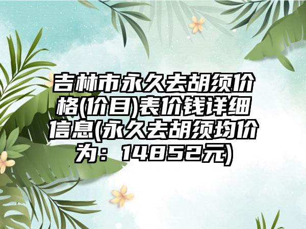 吉林市永久去胡须价格(价目)表价钱详细信息(永久去胡须均价为：14852元)