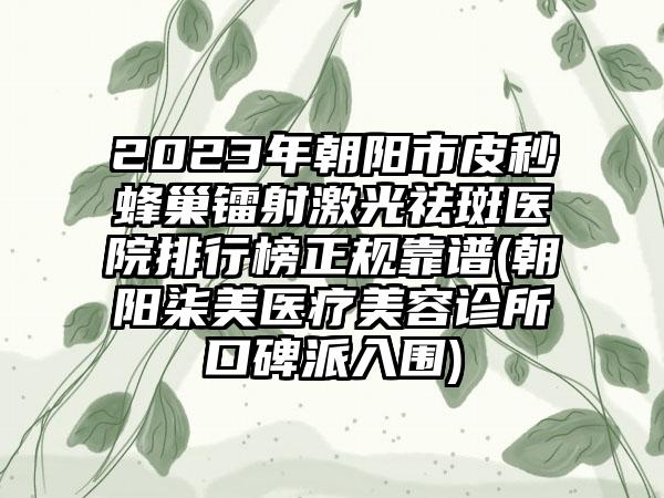 2023年朝阳市皮秒蜂巢镭射激光祛斑医院排行榜正规靠谱(朝阳柒美医疗美容诊所口碑派入围)