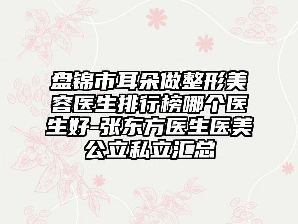 盘锦市耳朵做整形美容医生排行榜哪个医生好-张东方医生医美公立私立汇总