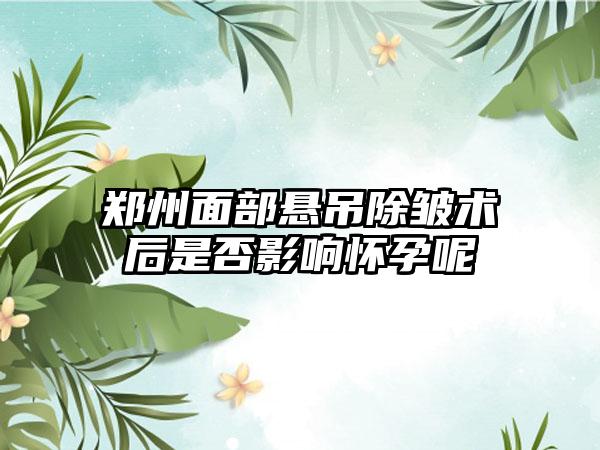 郑州面部悬吊除皱术后是否影响怀孕呢