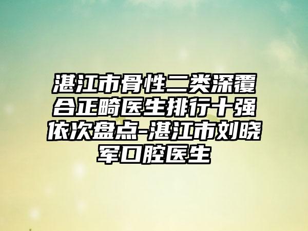 湛江市骨性二类深覆合正畸医生排行十强依次盘点-湛江市刘晓军口腔医生