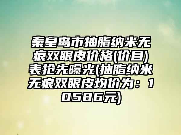 秦皇岛市抽脂纳米无痕双眼皮价格(价目)表抢先曝光(抽脂纳米无痕双眼皮均价为：10586元)