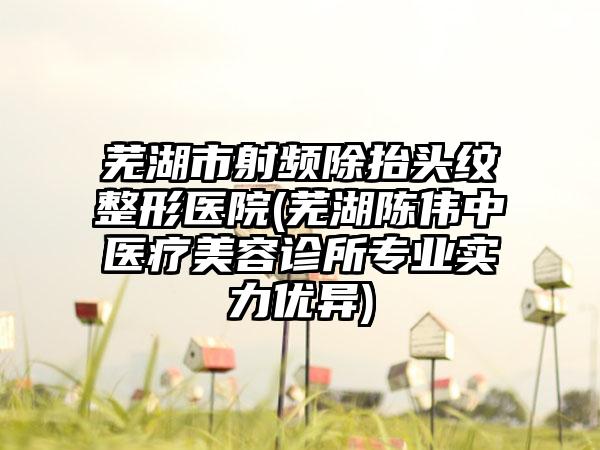 芜湖市射频除抬头纹整形医院(芜湖陈伟中医疗美容诊所专业实力优异)