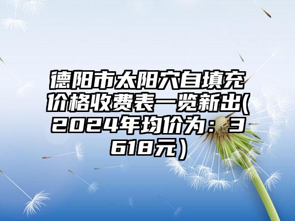 德阳市太阳穴自填充价格收费表一览新出(2024年均价为：3618元）