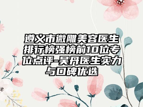 遵义市微雕美容医生排行榜强榜前10位专位点评-吴丹医生实力与口碑优选