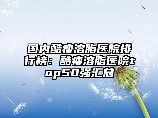 国内酷瘦溶脂医院排行榜：酷瘦溶脂医院top50强汇总