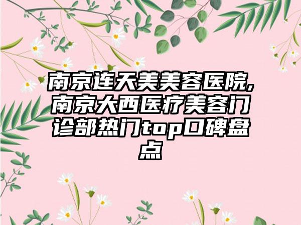 南京连天美美容医院,南京大西医疗美容门诊部热门top口碑盘点