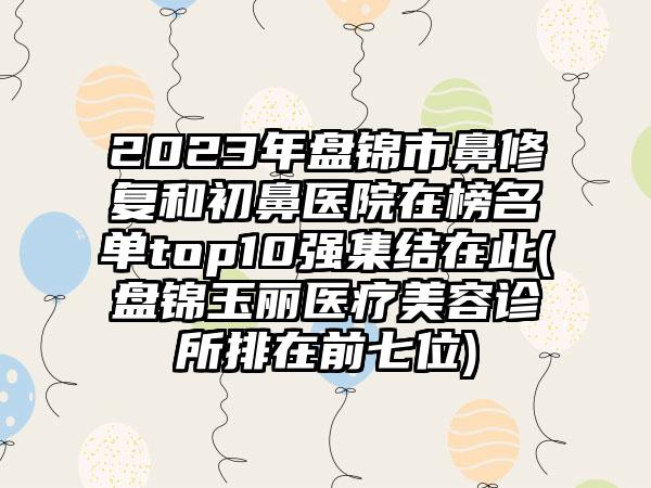 2023年盘锦市鼻修复和初鼻医院在榜名单top10强集结在此(盘锦玉丽医疗美容诊所排在前七位)