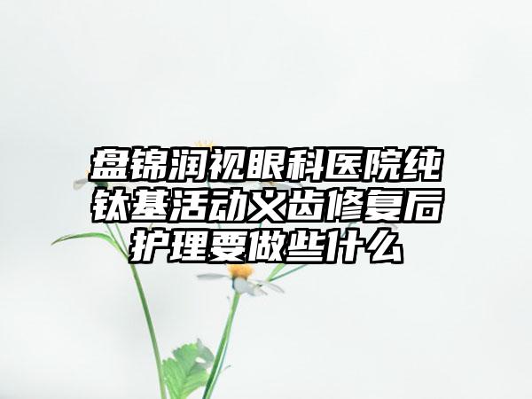 盘锦润视眼科医院纯钛基活动义齿修复后护理要做些什么