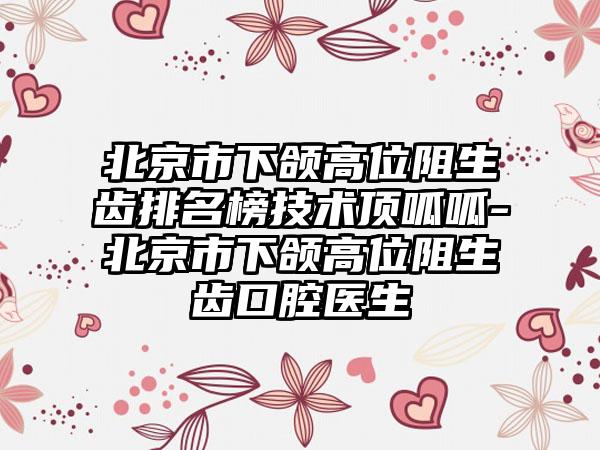 北京市下颌高位阻生齿排名榜技术顶呱呱-北京市下颌高位阻生齿口腔医生