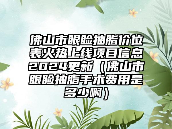 佛山市眼睑抽脂价位表火热上线项目信息2024更新（佛山市眼睑抽脂手术费用是多少啊）