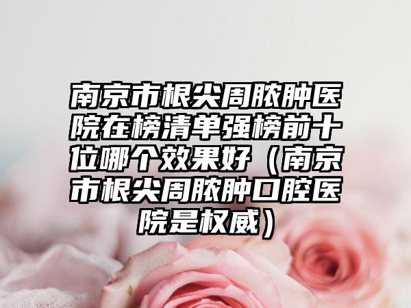 南京市根尖周脓肿医院在榜清单强榜前十位哪个效果好（南京市根尖周脓肿口腔医院是权威）