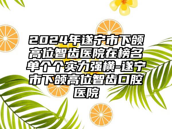 2024年遂宁市下颌高位智齿医院在榜名单个个实力强横-遂宁市下颌高位智齿口腔医院