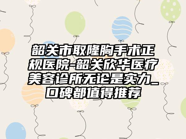 韶关市取隆胸手术正规医院-韶关欣华医疗美容诊所无论是实力_口碑都值得推荐