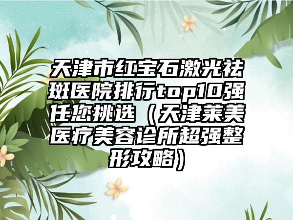 天津市红宝石激光祛斑医院排行top10强任您挑选（天津莱美医疗美容诊所超强整形攻略）