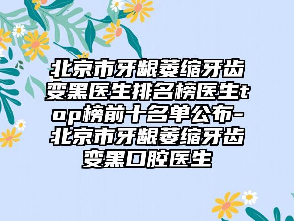 北京市牙龈萎缩牙齿变黑医生排名榜医生top榜前十名单公布-北京市牙龈萎缩牙齿变黑口腔医生