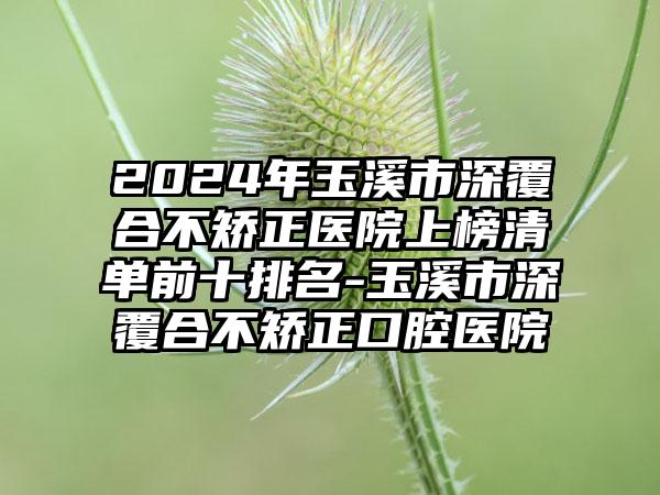 2024年玉溪市深覆合不矫正医院上榜清单前十排名-玉溪市深覆合不矫正口腔医院