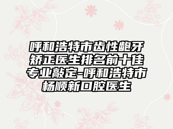 呼和浩特市齿性龅牙矫正医生排名前十佳专业敲定-呼和浩特市杨顺新口腔医生