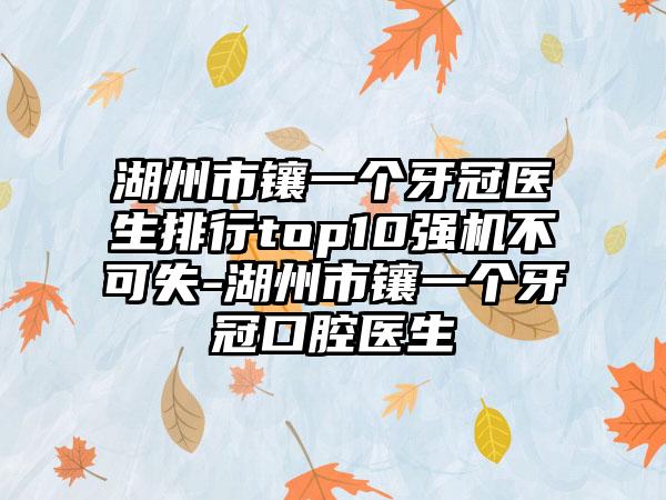 湖州市镶一个牙冠医生排行top10强机不可失-湖州市镶一个牙冠口腔医生