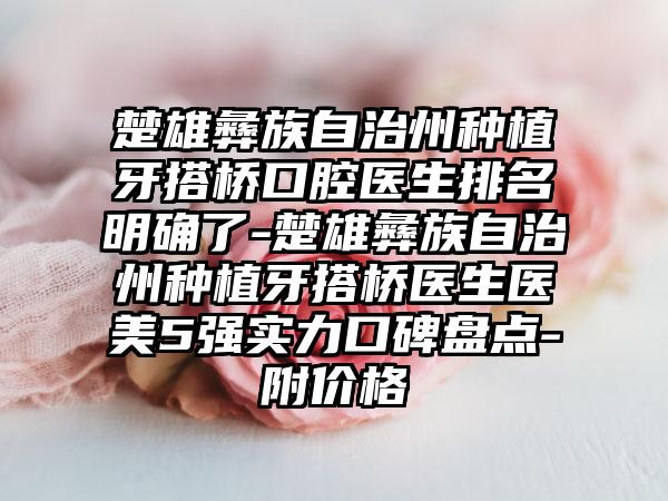 楚雄彝族自治州种植牙搭桥口腔医生排名明确了-楚雄彝族自治州种植牙搭桥医生医美5强实力口碑盘点-附价格