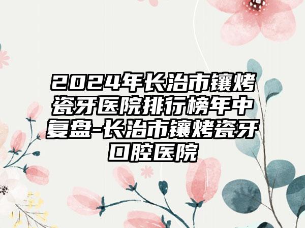 2024年长治市镶烤瓷牙医院排行榜年中复盘-长治市镶烤瓷牙口腔医院