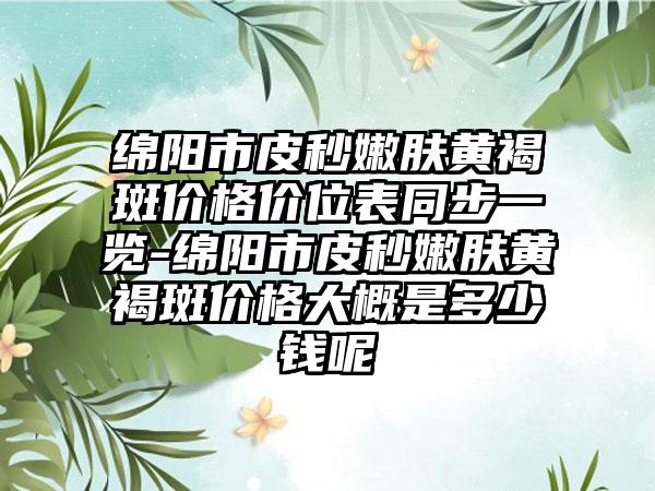 绵阳市皮秒嫩肤黄褐斑价格价位表同步一览-绵阳市皮秒嫩肤黄褐斑价格大概是多少钱呢