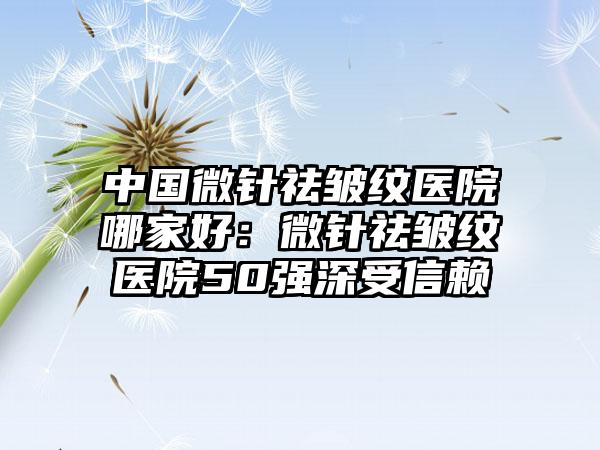 中国微针祛皱纹医院哪家好：微针祛皱纹医院50强深受信赖